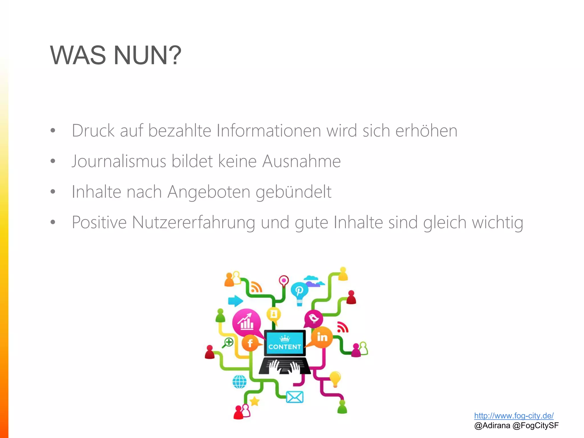 WAS NUN?
• Druck auf bezahlte Informationen wird sich erhöhen
• Journalismus bildet keine Ausnahme
• Inhalte nach Angeboten gebündelt
• Positive Nutzererfahrung und gute Inhalte sind gleich wichtig
http://www.fog-city.de/
@Adirana @FogCitySF
 