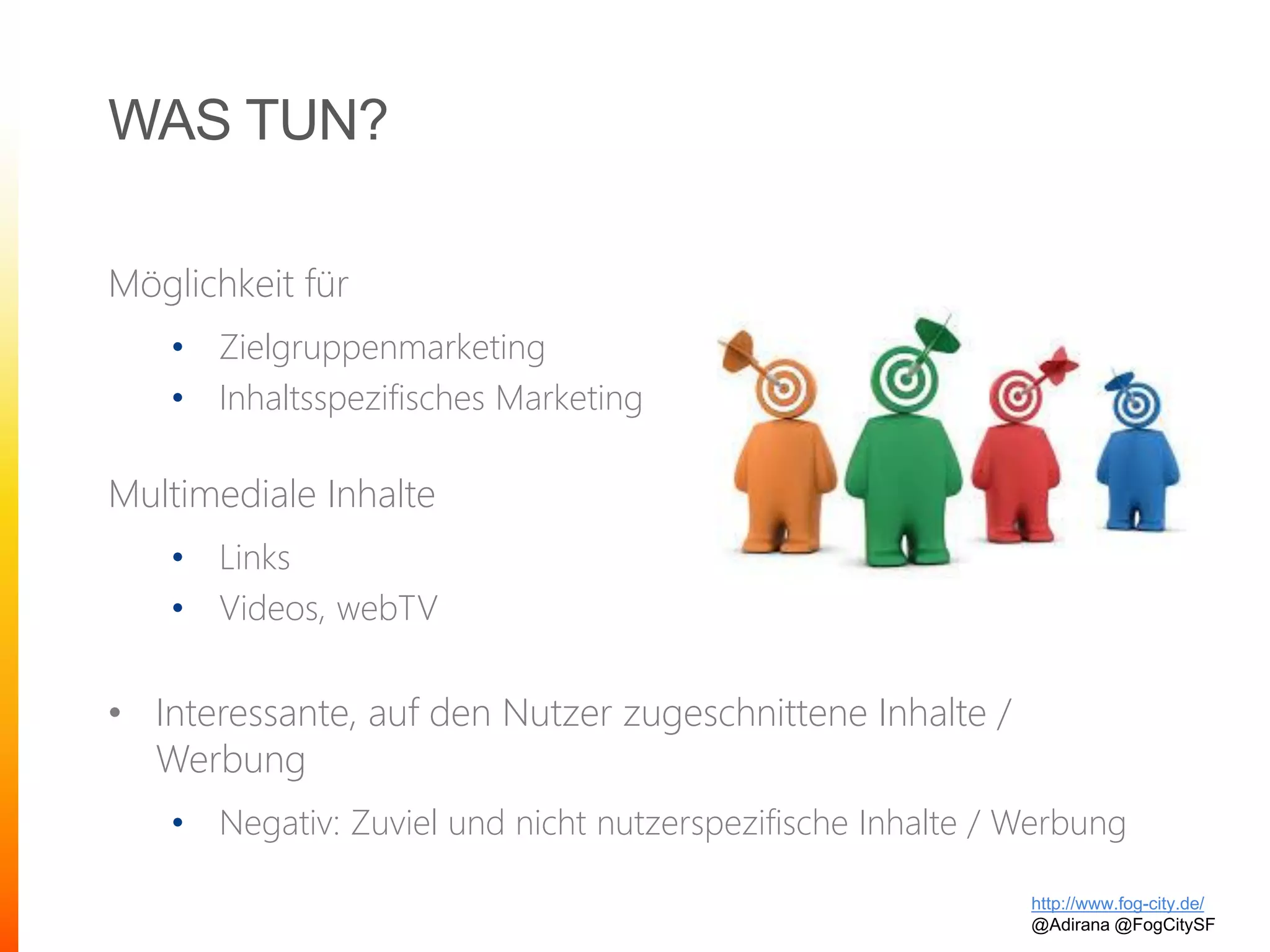 WAS TUN?
Möglichkeit für
• Zielgruppenmarketing
• Inhaltsspezifisches Marketing
Multimediale Inhalte
• Links
• Videos, webTV
• Interessante, auf den Nutzer zugeschnittene Inhalte /
Werbung
• Negativ: Zuviel und nicht nutzerspezifische Inhalte / Werbung
http://www.fog-city.de/
@Adirana @FogCitySF
 
