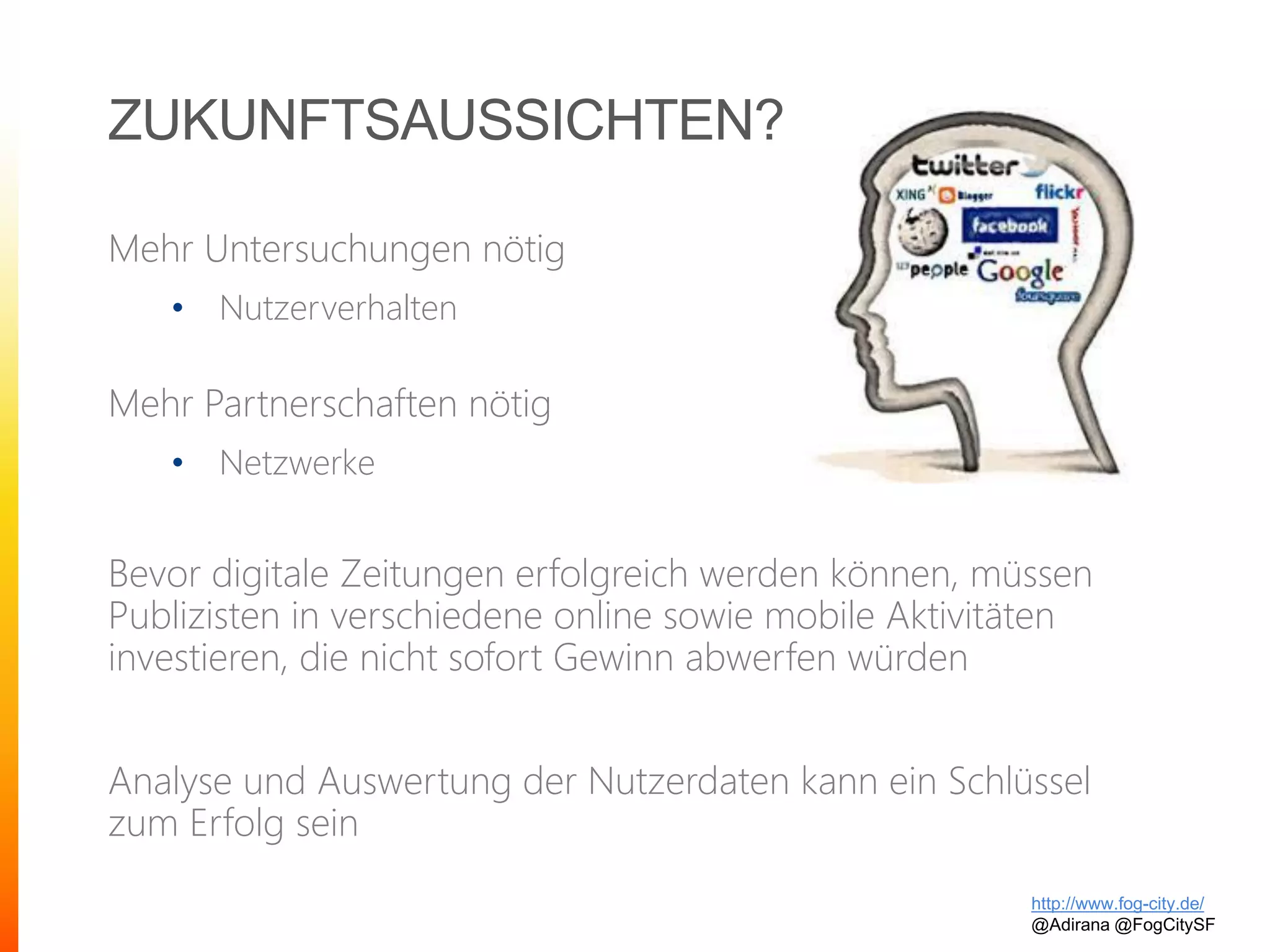 ZUKUNFTSAUSSICHTEN?
Mehr Untersuchungen nötig
• Nutzerverhalten
Mehr Partnerschaften nötig
• Netzwerke
Bevor digitale Zeitungen erfolgreich werden können, müssen
Publizisten in verschiedene online sowie mobile Aktivitäten
investieren, die nicht sofort Gewinn abwerfen würden
Analyse und Auswertung der Nutzerdaten kann ein Schlüssel
zum Erfolg sein
http://www.fog-city.de/
@Adirana @FogCitySF
 