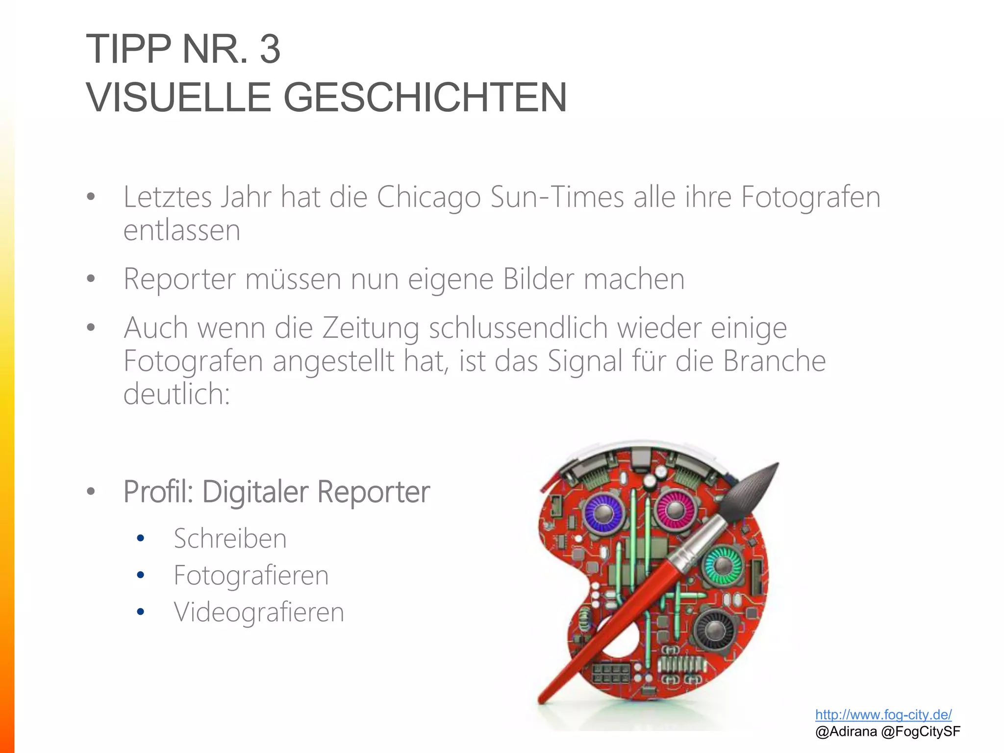 TIPP NR. 3
VISUELLE GESCHICHTEN
• Letztes Jahr hat die Chicago Sun-Times alle ihre Fotografen
entlassen
• Reporter müssen nun eigene Bilder machen
• Auch wenn die Zeitung schlussendlich wieder einige
Fotografen angestellt hat, ist das Signal für die Branche
deutlich:
• Profil: Digitaler Reporter
• Schreiben
• Fotografieren
• Videografieren
http://www.fog-city.de/
@Adirana @FogCitySF
 