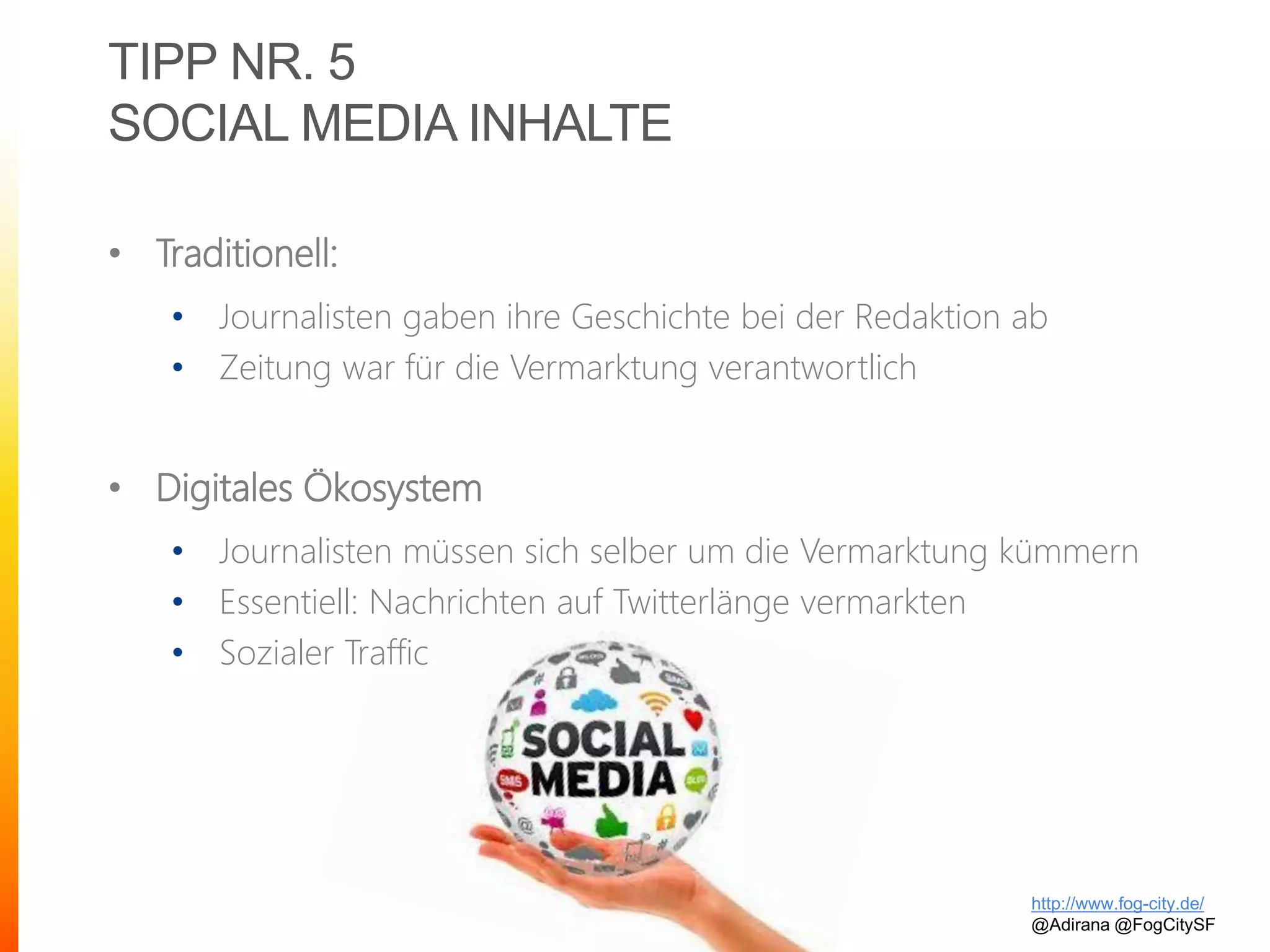 TIPP NR. 5
SOCIAL MEDIA INHALTE
• Traditionell:
• Journalisten gaben ihre Geschichte bei der Redaktion ab
• Zeitung war für die Vermarktung verantwortlich
• Digitales Ökosystem
• Journalisten müssen sich selber um die Vermarktung kümmern
• Essentiell: Nachrichten auf Twitterlänge vermarkten
• Sozialer Traffic
http://www.fog-city.de/
@Adirana @FogCitySF
 