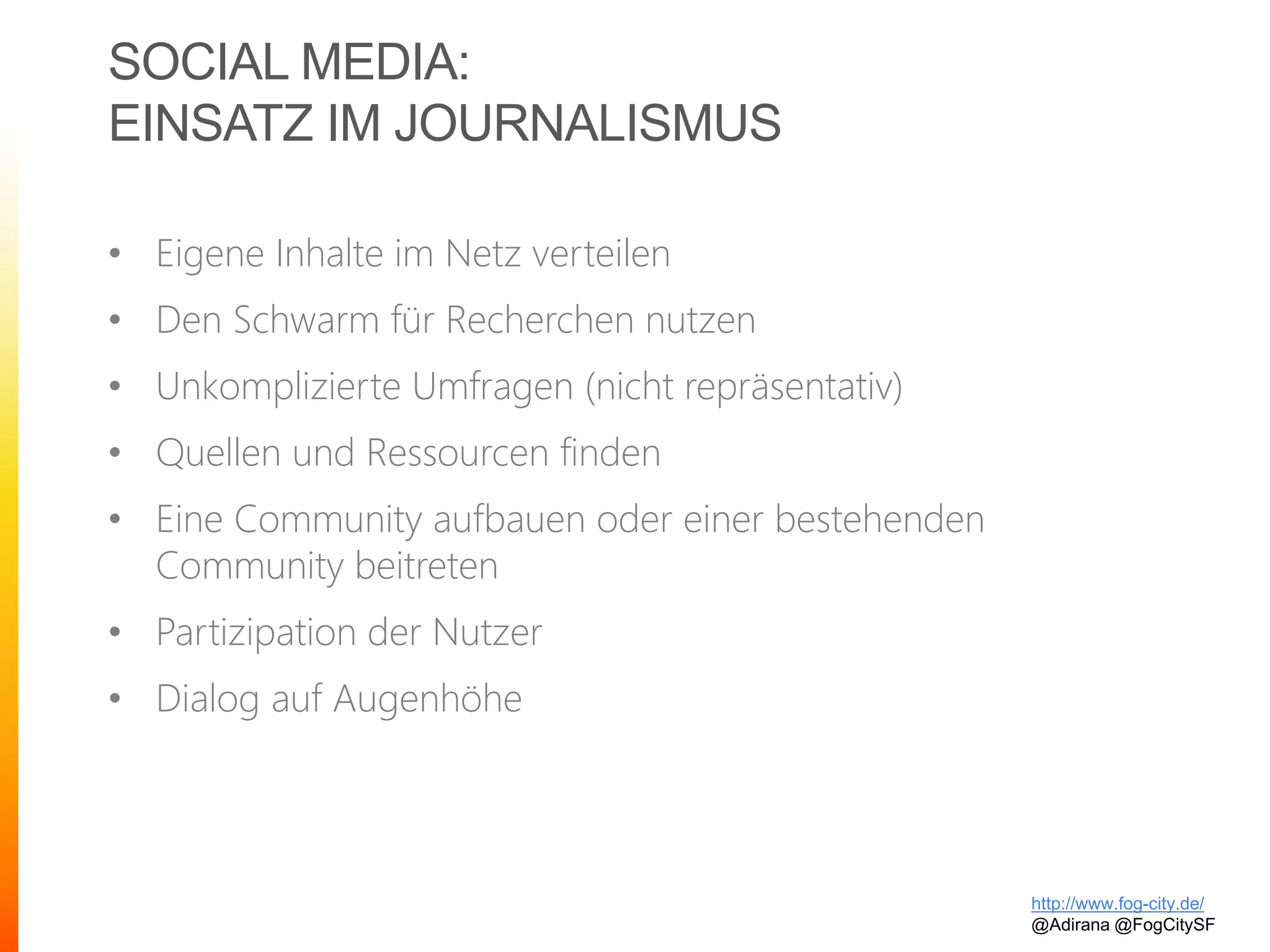 SOCIAL MEDIA:
EINSATZ IM JOURNALISMUS
• Eigene Inhalte im Netz verteilen
• Den Schwarm für Recherchen nutzen
• Unkomplizierte Umfragen (nicht repräsentativ)
• Quellen und Ressourcen finden
• Eine Community aufbauen oder einer bestehenden
Community beitreten
• Partizipation der Nutzer
• Dialog auf Augenhöhe
http://www.fog-city.de/
@Adirana @FogCitySF
 