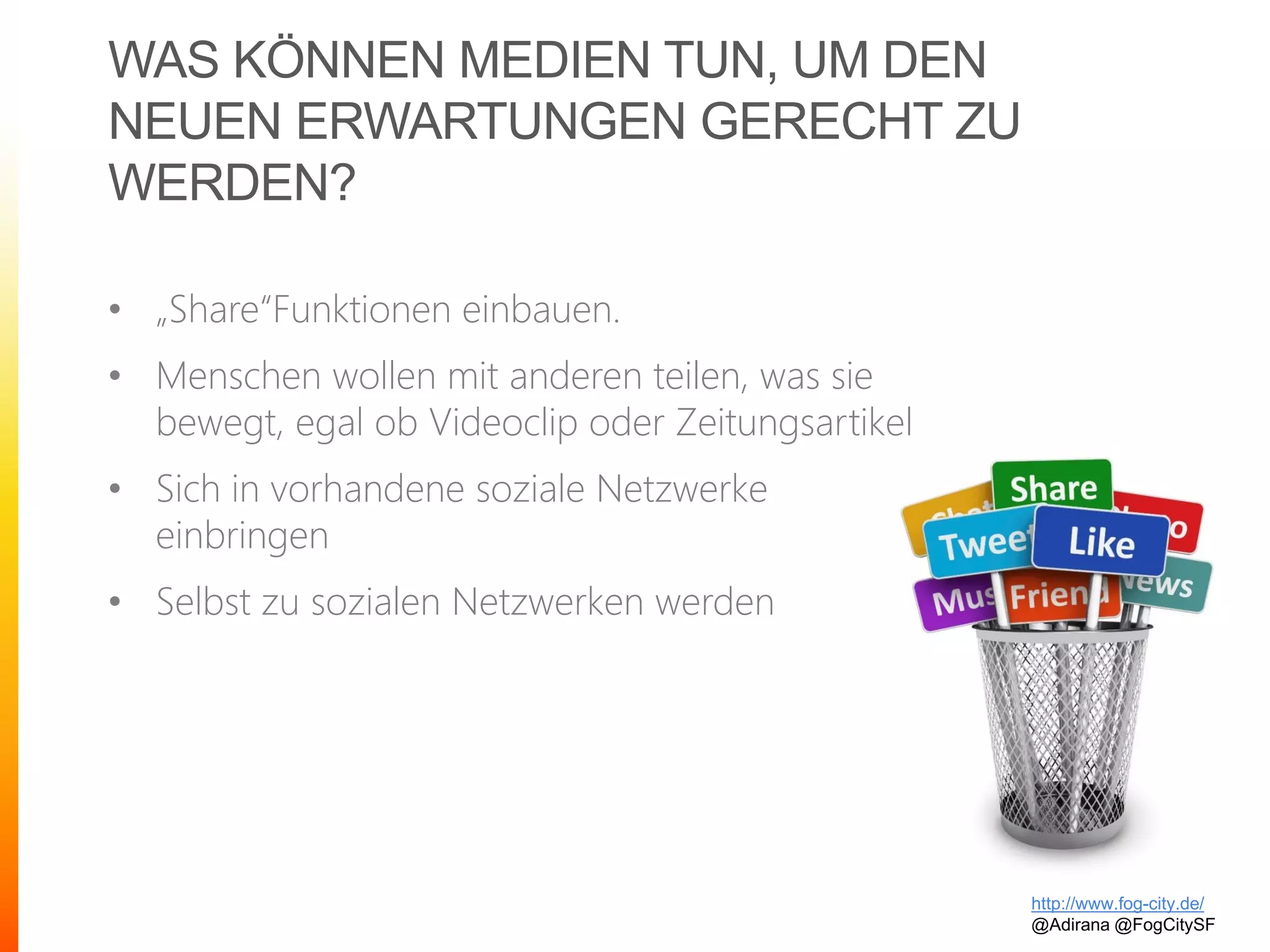 WAS KÖNNEN MEDIEN TUN, UM DEN
NEUEN ERWARTUNGEN GERECHT ZU
WERDEN?
• „Share“Funktionen einbauen.
• Menschen wollen mit anderen teilen, was sie
bewegt, egal ob Videoclip oder Zeitungsartikel
• Sich in vorhandene soziale Netzwerke
einbringen
• Selbst zu sozialen Netzwerken werden
http://www.fog-city.de/
@Adirana @FogCitySF
 