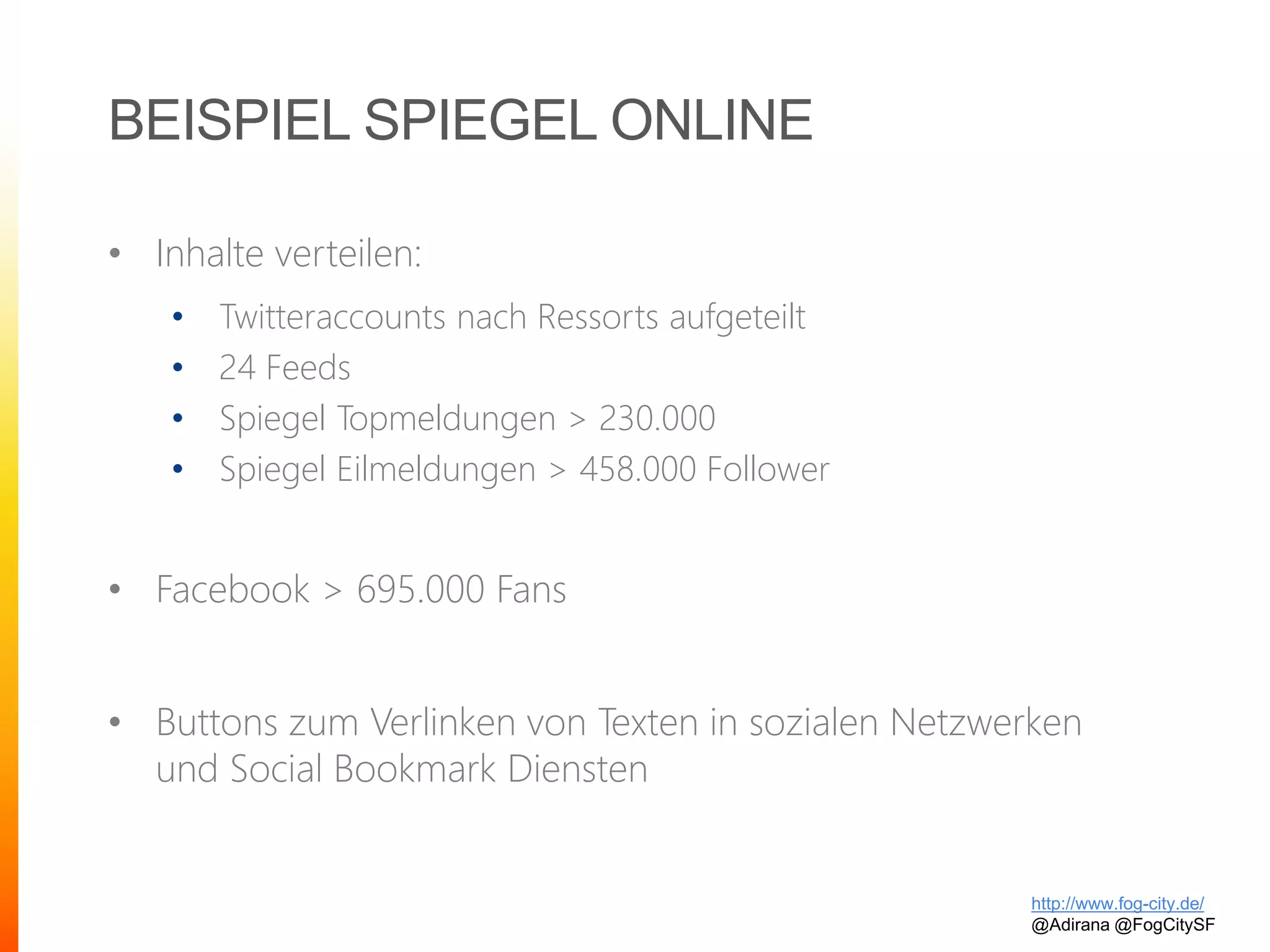 BEISPIEL SPIEGEL ONLINE
• Inhalte verteilen:
• Twitteraccounts nach Ressorts aufgeteilt
• 24 Feeds
• Spiegel Topmeldungen > 230.000
• Spiegel Eilmeldungen > 458.000 Follower
• Facebook > 695.000 Fans
• Buttons zum Verlinken von Texten in sozialen Netzwerken
und Social Bookmark Diensten
http://www.fog-city.de/
@Adirana @FogCitySF
 