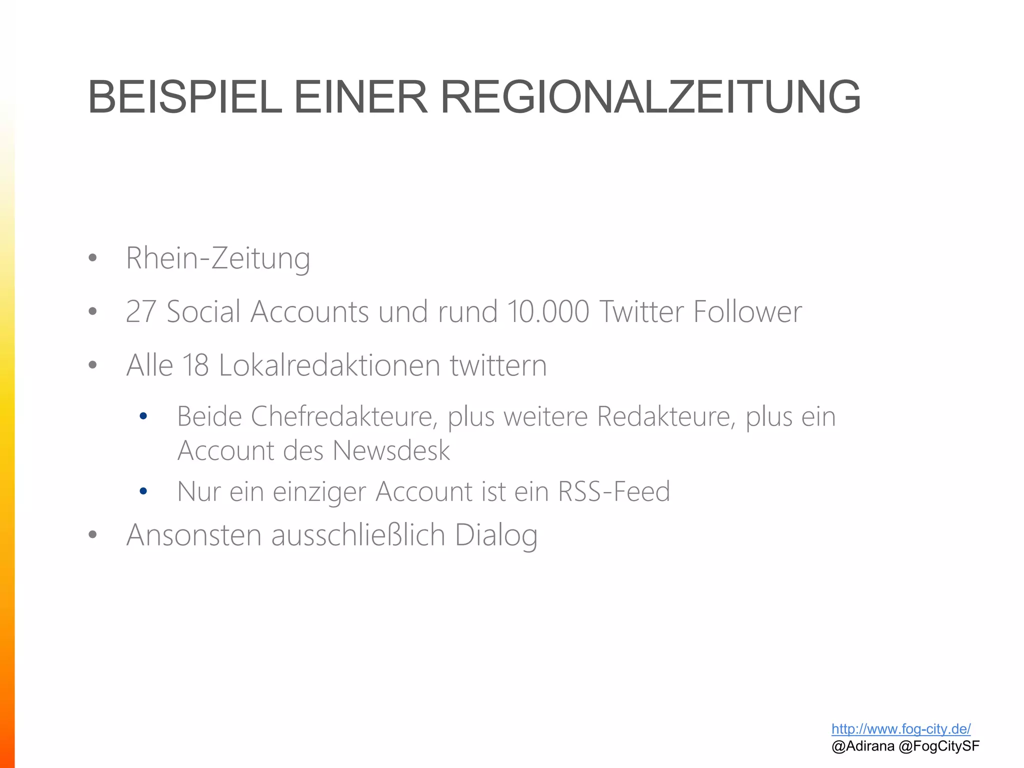 BEISPIEL EINER REGIONALZEITUNG
• Rhein-Zeitung
• 27 Social Accounts und rund 10.000 Twitter Follower
• Alle 18 Lokalredaktionen twittern
• Beide Chefredakteure, plus weitere Redakteure, plus ein
Account des Newsdesk
• Nur ein einziger Account ist ein RSS-Feed
• Ansonsten ausschließlich Dialog
http://www.fog-city.de/
@Adirana @FogCitySF
 