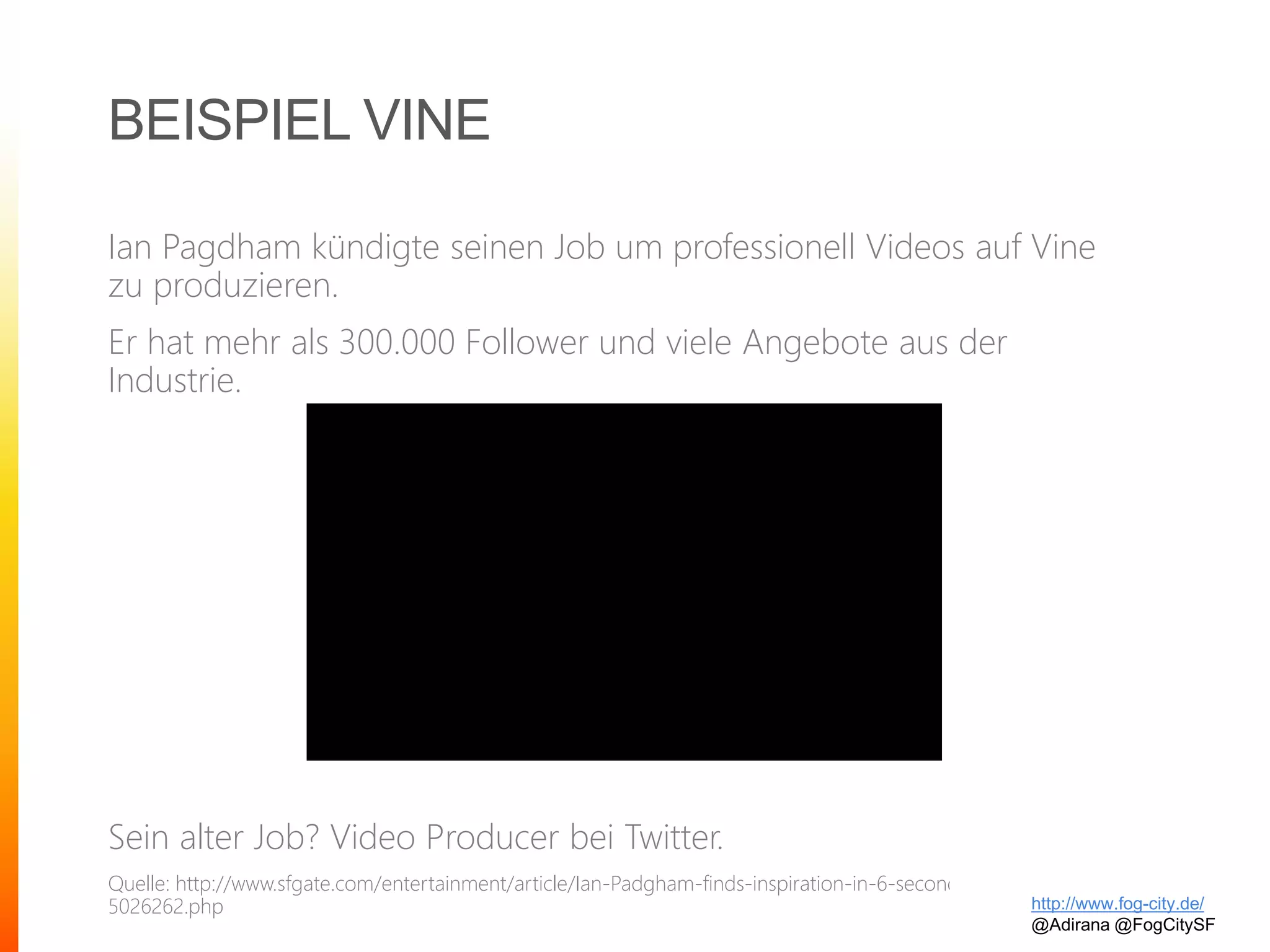 BEISPIEL VINE
Ian Pagdham kündigte seinen Job um professionell Videos auf Vine
zu produzieren.
Er hat mehr als 300.000 Follower und viele Angebote aus der
Industrie.
Sein alter Job? Video Producer bei Twitter.
Quelle: http://www.sfgate.com/entertainment/article/Ian-Padgham-finds-inspiration-in-6-seconds-of-art-
5026262.php http://www.fog-city.de/
@Adirana @FogCitySF
 