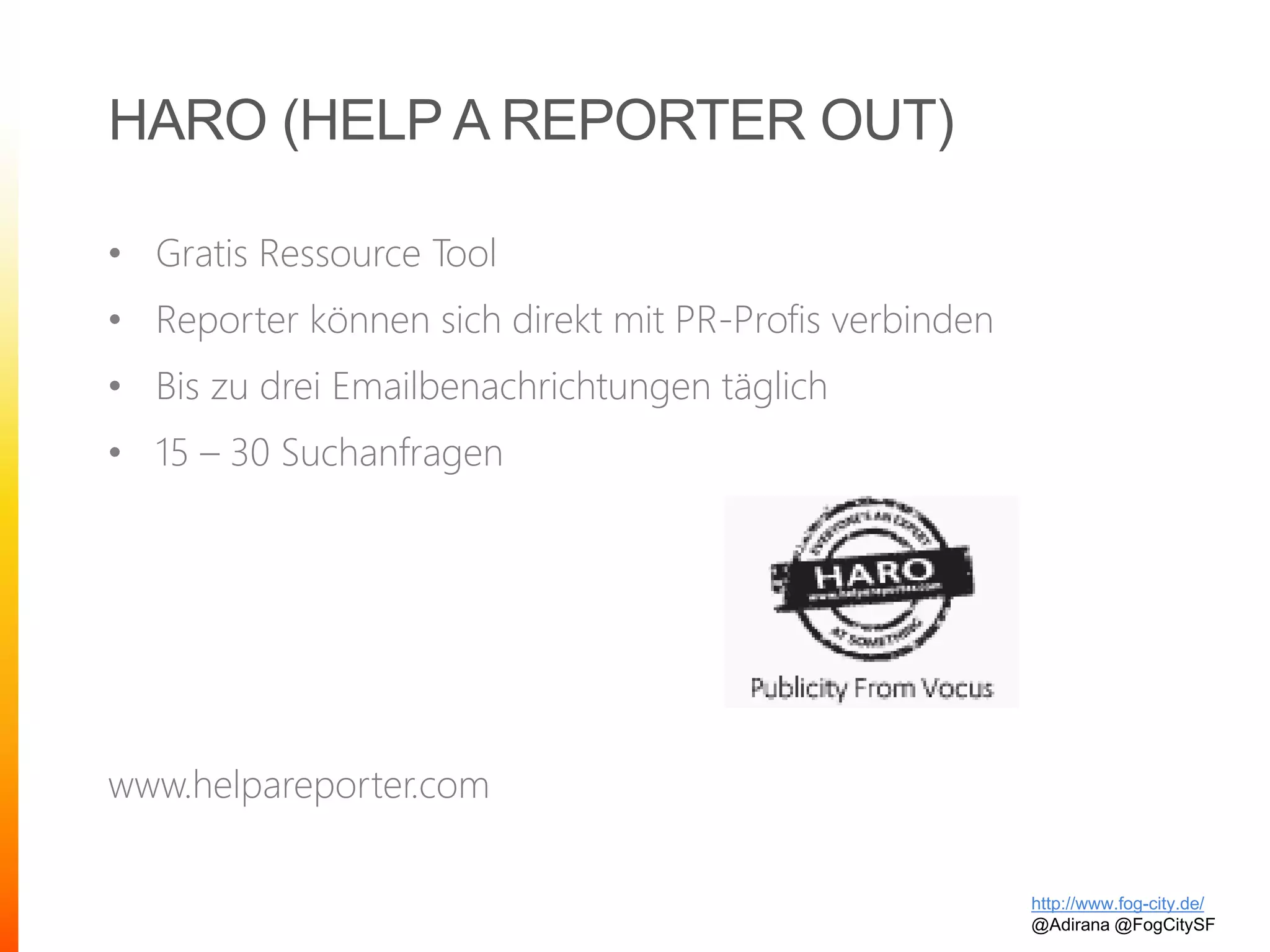 HARO (HELP A REPORTER OUT)
• Gratis Ressource Tool
• Reporter können sich direkt mit PR-Profis verbinden
• Bis zu drei Emailbenachrichtungen täglich
• 15 – 30 Suchanfragen
www.helpareporter.com
http://www.fog-city.de/
@Adirana @FogCitySF
 