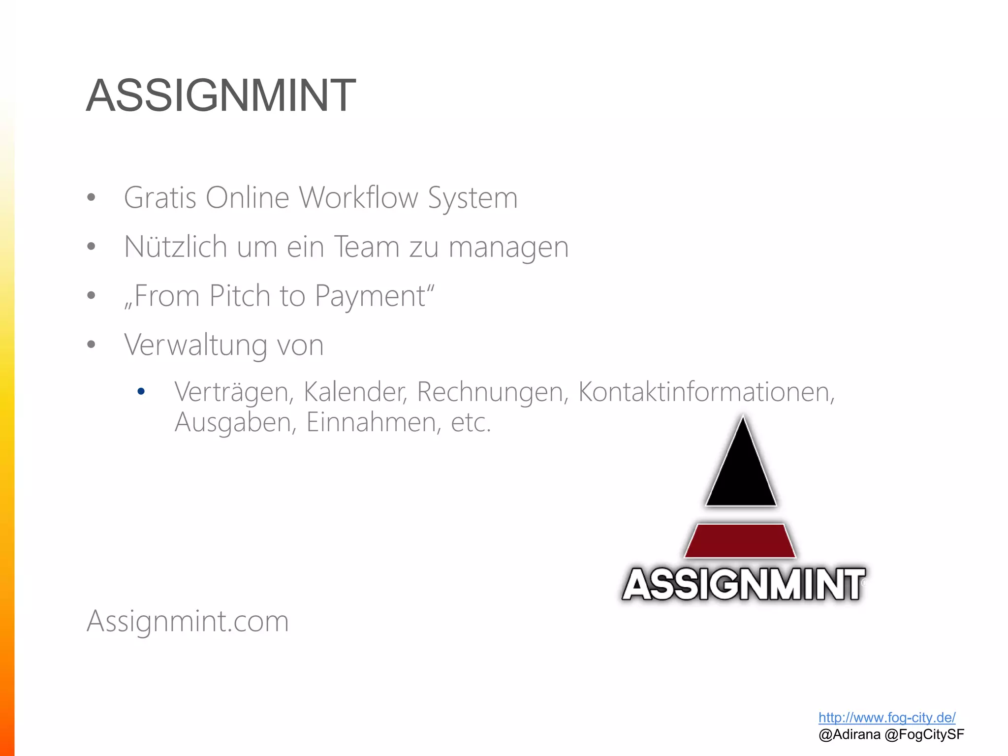ASSIGNMINT
• Gratis Online Workflow System
• Nützlich um ein Team zu managen
• „From Pitch to Payment“
• Verwaltung von
• Verträgen, Kalender, Rechnungen, Kontaktinformationen,
Ausgaben, Einnahmen, etc.
Assignmint.com
http://www.fog-city.de/
@Adirana @FogCitySF
 