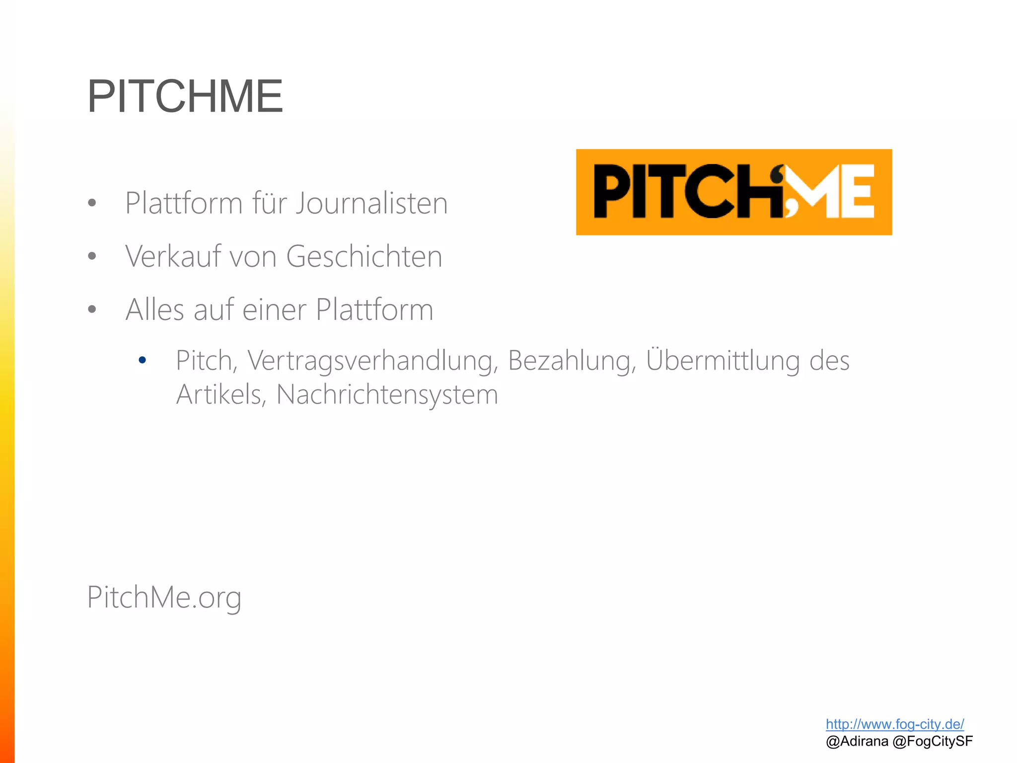 PITCHME
• Plattform für Journalisten
• Verkauf von Geschichten
• Alles auf einer Plattform
• Pitch, Vertragsverhandlung, Bezahlung, Übermittlung des
Artikels, Nachrichtensystem
PitchMe.org
http://www.fog-city.de/
@Adirana @FogCitySF
 