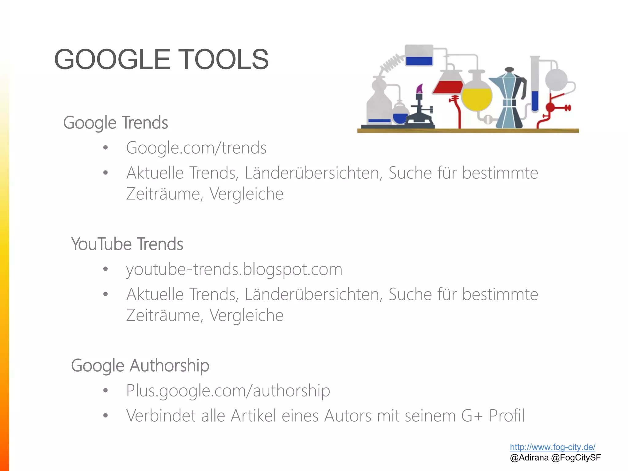 GOOGLE TOOLS
http://www.fog-city.de/
@Adirana @FogCitySF
Google Trends
• Google.com/trends
• Aktuelle Trends, Länderübersichten, Suche für bestimmte
Zeiträume, Vergleiche
YouTube Trends
• youtube-trends.blogspot.com
• Aktuelle Trends, Länderübersichten, Suche für bestimmte
Zeiträume, Vergleiche
Google Authorship
• Plus.google.com/authorship
• Verbindet alle Artikel eines Autors mit seinem G+ Profil
 