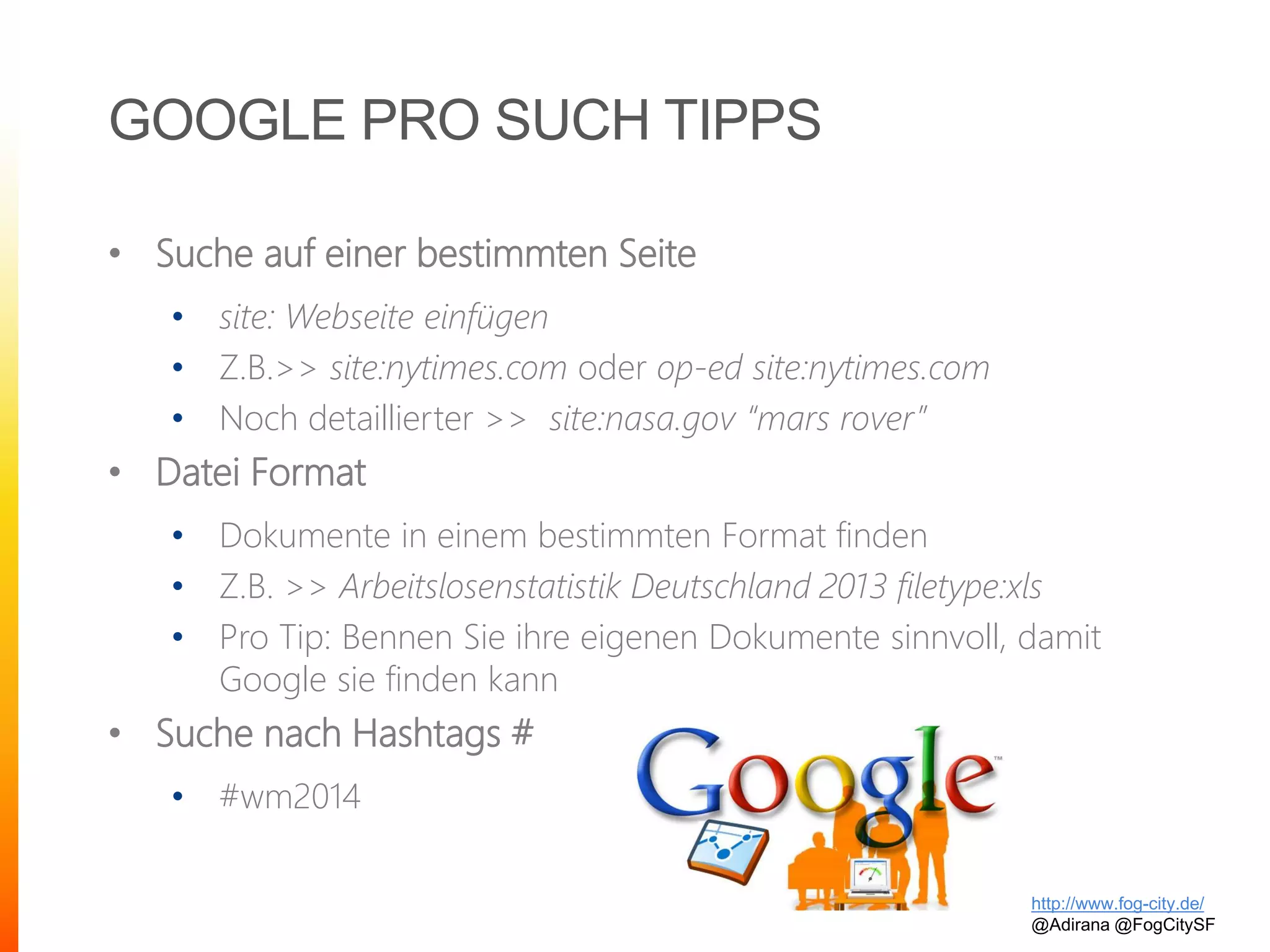 GOOGLE PRO SUCH TIPPS
• Suche auf einer bestimmten Seite
• site: Webseite einfügen
• Z.B.>> site:nytimes.com oder op-ed site:nytimes.com
• Noch detaillierter >> site:nasa.gov “mars rover”
• Datei Format
• Dokumente in einem bestimmten Format finden
• Z.B. >> Arbeitslosenstatistik Deutschland 2013 filetype:xls
• Pro Tip: Bennen Sie ihre eigenen Dokumente sinnvoll, damit
Google sie finden kann
• Suche nach Hashtags #
• #wm2014
http://www.fog-city.de/
@Adirana @FogCitySF
 