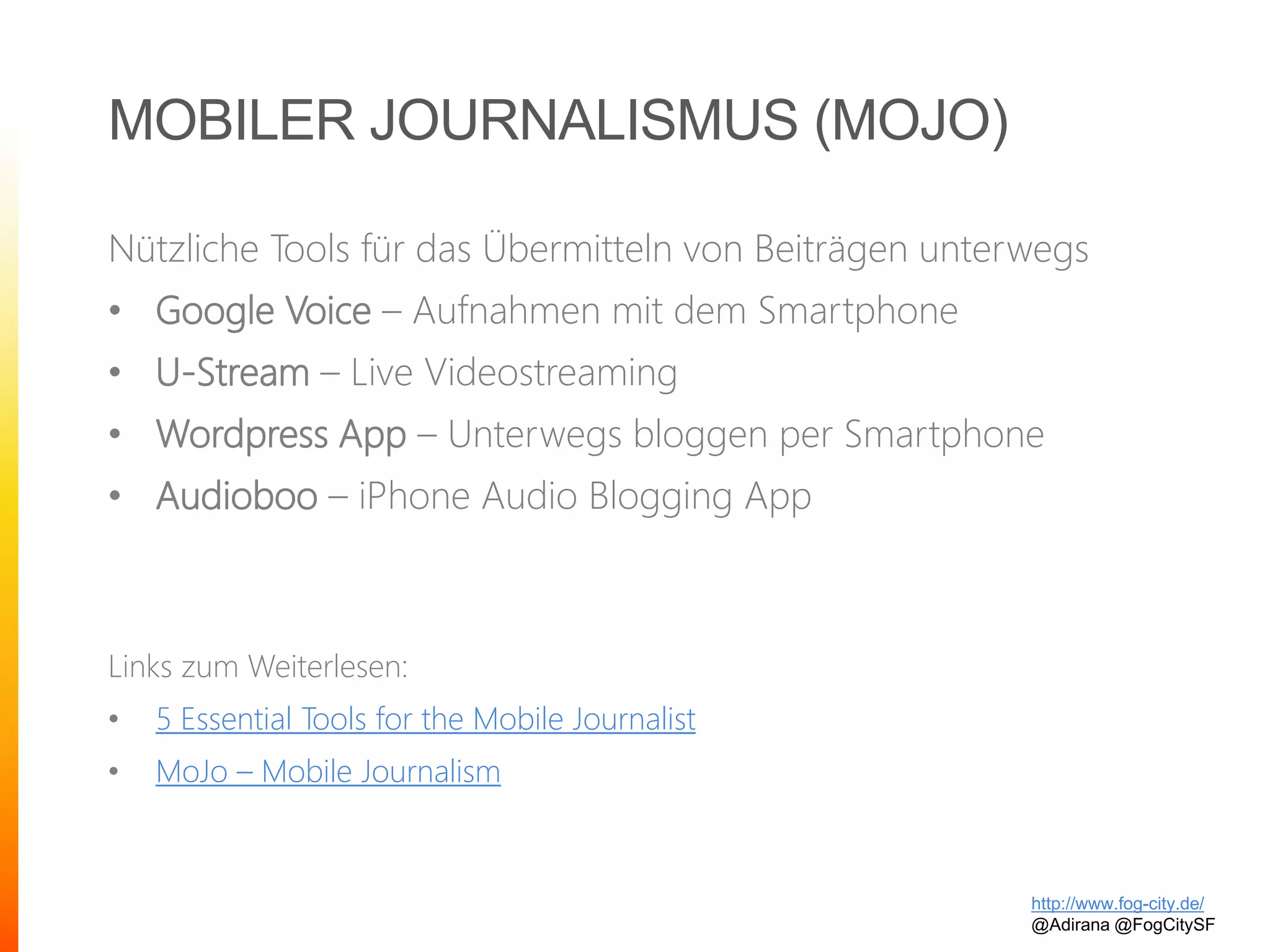 MOBILER JOURNALISMUS (MOJO)
Nützliche Tools für das Übermitteln von Beiträgen unterwegs
• Google Voice – Aufnahmen mit dem Smartphone
• U-Stream – Live Videostreaming
• Wordpress App – Unterwegs bloggen per Smartphone
• Audioboo – iPhone Audio Blogging App
Links zum Weiterlesen:
• 5 Essential Tools for the Mobile Journalist
• MoJo – Mobile Journalism
http://www.fog-city.de/
@Adirana @FogCitySF
 