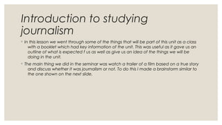 Introduction to studying
journalism
◦ In this lesson we went through some of the things that will be part of this unit as a class
with a booklet which had key information of the unit. This was useful as it gave us an
outline of what is expected f us as well as give us an idea of the things we will be
doing in the unit.
◦ The main thing we did in the seminar was watch a trailer of a film based on a true story
and discuss whether it was journalism or not. To do this I made a brainstorm similar to
the one shown on the next slide.
 