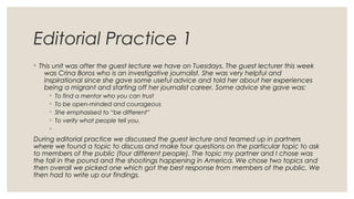 Editorial Practice 1
◦ This unit was after the guest lecture we have on Tuesdays. The guest lecturer this week
was Crina Boros who is an investigative journalist. She was very helpful and
inspirational since she gave some useful advice and told her about her experiences
being a migrant and starting off her journalist career. Some advice she gave was:
◦ To find a mentor who you can trust
◦ To be open-minded and courageous
◦ She emphasised to “be different”
◦ To verify what people tell you.
◦
During editorial practice we discussed the guest lecture and teamed up in partners
where we found a topic to discuss and make four questions on the particular topic to ask
to members of the public (four different people). The topic my partner and I chose was
the fall in the pound and the shootings happening in America. We chose two topics and
then overall we picked one which got the best response from members of the public. We
then had to write up our findings.
 