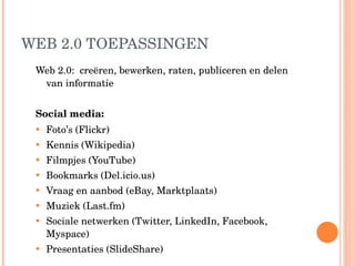 WEB 2.0 TOEPASSINGEN Web 2.0:  creëren, bewerken, raten, publiceren en delen van informatie Social media: Foto’s (Flickr) Kennis (Wikipedia) Filmpjes (YouTube) Bookmarks (Del.icio.us) Vraag en aanbod (eBay, Marktplaats) Muziek (Last.fm) Sociale netwerken (Twitter, LinkedIn, Facebook, Myspace) Presentaties (SlideShare) 