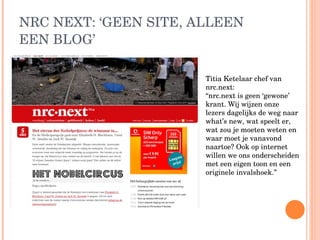 NRC NEXT: ‘GEEN SITE, ALLEEN EEN BLOG’ Titia Ketelaar chef van nrc.next:  “nrc.next is geen ‘gewone’ krant. Wij wijzen onze lezers dagelijks de weg naar what’s new, wat speelt er, wat zou je moeten weten en waar moet je vanavond naartoe? Ook op internet willen we ons onderscheiden met een eigen toon en een originele invalshoek.” 
