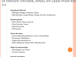 23 DINGEN: ONTDEK, SPEEL EN LEER OVER WEB 2.0 Introductie Web 2.0 Webloggen (Blogger, Wordpress, Ning) RSS (Symbaloo, Google Reader, iGoogle, Netvibes, Feedburner) Beeld & geluid Foto’s (Flickr, Picasa, Zoom.nl) Video (Youtube, Vimeo) Muziek (Last.fm) Pod/vodcasts Geven & nemen Social bookmarking (Delicious, Twine, LibraryThing) Presentaties (SlideShare) Taggen (Ikweetwatditis.nl) Wiki’s (Wikipedia, Recipes Wiki, Elfsteden-wiki) Delen & samenwerken Microbloggen met Twitter Creative commons Sociale netwerken Profielensites (Hyves, LinkedIn, Facebook, Myspace) 