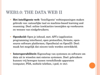 WEB3.0: THE DATA WEB II Het intelligente web : ‘Intelligente’ webtoepassingen maken gebruik van: natuurlijke taal en machine-based learning and reasoning. Doel: online (zoek)acties toesnijden op voorkeuren en wensen van eindgebruikers;  Openheid:  Open je inhoud, met: API’s (application programming interfaces), open protocollen, formats, open-source software platformen, OpenSocial en OpenID. Doel: maak het mogelijk dat nieuwe tools worden ontwikkeld; Interoperabiliteit:   Eigenschap van systemen en software om data uit te wisselen met externe systemen. Doel: gebruikers kunnen vrij bewegen tussen verschillende  apparaten (computer, PDA, mobiele telefoon, i-pod, tv etc).  