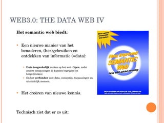 WEB3.0: THE DATA WEB IV Het semantic web biedt: Een nieuwe manier van het benaderen, (her)gebruiken en ontdekken van informatie (=data):  Data toegankelijk  maken   op het web.  Open , zodat andere toepassingen ze kunnen begrijpen en hergebruiken;  En het  verbinden  van: data, concepten, toepassingen en uiteindelijk mensen.  Het creëren van nieuwe kennis. Technisch ziet dat er zo uit: 