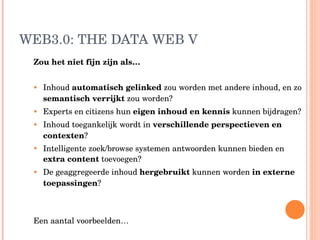 WEB3.0: THE DATA WEB V Zou het niet fijn zijn als…  Inhoud  automatisch gelinked  zou worden met andere inhoud, en zo  semantisch verrijkt  zou worden? Experts en citizens hun  eigen inhoud en kennis  kunnen bijdragen? Inhoud toegankelijk wordt in  verschillende perspectieven en contexten ? Intelligente zoek/browse systemen antwoorden kunnen bieden en  extra content  toevoegen? De geaggregeerde inhoud  hergebruikt  kunnen worden  in externe toepassingen ?  Een aantal voorbeelden… 