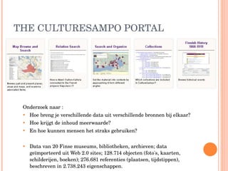 THE CULTURESAMPO PORTAL Onderzoek naar : Hoe breng je verschillende data uit verschillende bronnen bij elkaar?  Hoe krijgt de inhoud meerwaarde?  En hoe kunnen mensen het straks gebruiken? Data van 20 Finse museums, bibliotheken, archieven; data geïmporteerd uit Web 2.0 sites; 128.714 objecten (foto's, kaarten, schilderijen, boeken); 276.681 referenties (plaatsen, tijdstippen), beschreven in 2.738.243 eigenschappen.  