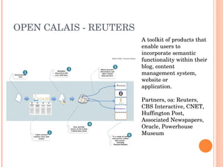 OPEN CALAIS - REUTERS A toolkit of products that enable users to incorporate semantic functionality within their blog, content management system, website or application. Partners, oa: Reuters, CBS Interactive, CNET, Huffington Post, Associated Newspapers, Oracle, Powerhouse Museum 