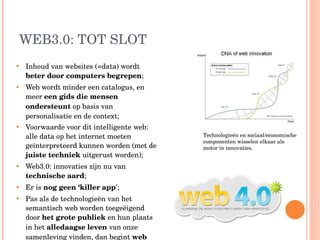 WEB3.0: TOT SLOT Inhoud van websites (=data) wordt  beter door computers begrepen ; Web wordt minder een catalogus, en meer  een gids die mensen ondersteunt  op basis van personalisatie en de context; Voorwaarde voor dit intelligente web: alle data op het internet moeten geïnterpreteerd kunnen worden (met de  juiste techniek  uitgerust worden); Web3.0: innovaties zijn nu van  technische aard ; Er is  nog geen ‘killer app ’; Pas als de technologieën van het semantisch web worden toegeëigend door  het grote publiek  en hun plaats in het  alledaagse leven  van onze samenleving vinden, dan begint  web 4.0 … Technologieën en sociaal/economische componenten wisselen elkaar als motor in innovaties.  