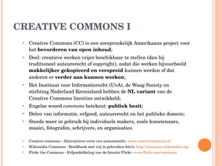 CREATIVE COMMONS I Creative Commons (CC) is een oorspronkelijk Amerikaans project voor het  bevorderen van open inhoud ; Doel: creatieve werken vrijer beschikbaar te stellen (dan bij traditioneel auteursrecht of copyright), zodat die werken bijvoorbeeld  makkelijker gekopieerd en verspreid  kunnen worden of dat anderen er  verder aan kunnen werken ; Het Instituut voor Informatierecht (UvA), de Waag Society en stichting Nederland Kennisland hebben de  NL variant  van de Creative Commons licenties ontwikkeld; Engelse woord  commons  betekent:  publiek bezit ; Delen van informatie, erfgoed, auteursrecht en het publieke domein; Steeds meer in gebruik bij individuele makers, zoals kunstenaars, musici, fotografen, schrijvers, en organisaties. Creative commons - Alternatieve vorm van auteursrecht:  www.creativecommons.nl Wikimedia Commons - Beeldbank met vrij te gebruiken foto’s:  http://commons.wikimedia.org   Flickr the Commons - Erfgoedafdeling van de fotosite Flickr:  www.flickr.com/commons   