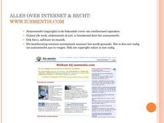 ALLES OVER INTERNET & RECHT:  WWW.IUSMENTIS.COM   Auteursrecht (copyright) is de bekendste vorm van intellectueel eigendom.  Vrijwel elk werk, elektronisch of niet, is beschermd door het auteursrecht.  Ook foto's, software en muziek.  Die bescherming ontstaat automatisch wanneer het wordt gemaakt. Het is dus niet nodig om auteursrecht aan te vragen. Ook een copyright notice is niet nodig. 