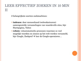 LEER EFFECTIEF ZOEKEN IN 10 MIN II 2 belangrijkste soorten zoekmachines: indexen : door mensenhand (webredacteuren) samengestelde verzamelingen van waardevolle sites, bijv Startpagina, Yahoo robots : volautomatische processen waarmee zo veel mogelijk woorden en zinnen op het web worden verzameld, bijv Google, Zoekprof    leer de Google-operatoren… 
