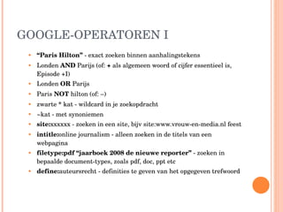 GOOGLE-OPERATOREN I “ Paris Hilton”  - exact zoeken binnen aanhalingstekens Londen  AND  Parijs (of:  +  als algemeen woord of cijfer essentieel is, Episode +I) Londen  OR  Parijs  Paris  NOT  hilton (of: –) zwarte  *  kat - wildcard in je zoekopdracht ~kat - met synoniemen site: xxxxxx - zoeken in een site, bijv site:www.vrouw-en-media.nl feest intitle: online journalism - alleen zoeken in de titels van een webpagina filetype:pdf “jaarboek 2008 de nieuwe reporter”  - zoeken in bepaalde document-types, zoals pdf, doc, ppt etc define: auteursrecht - definities te geven van het opgegeven trefwoord 