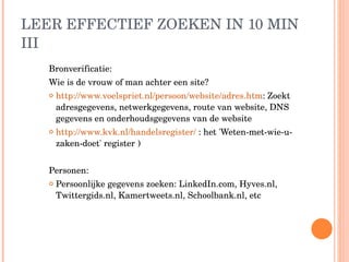 LEER EFFECTIEF ZOEKEN IN 10 MIN III Bronverificatie:  Wie is de vrouw of man achter een site? http://www.voelspriet.nl/persoon/website/adres.htm : Zoekt  adresgegevens, netwerkgegevens, route van website, DNS gegevens en onderhoudsgegevens van de website http://www.kvk.nl/handelsregister/  : het 'Weten-met-wie-u-zaken-doet' register ) Personen: Persoonlijke gegevens zoeken: LinkedIn.com, Hyves.nl, Twittergids.nl, Kamertweets.nl, Schoolbank.nl, etc 