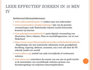 LEER EFFECTIEF ZOEKEN IN 10 MIN IV Archieven/informatiebronnen: www.onderzoekinformatie.nl : zoeken naar een onderzoeker www.ewoudsanders.nl/onderzoekstips/ : lijst van de grootste verzamelingen oude Nederlandse teksten (veelal historische kranten) op internet www.geheugenvannederland.nl : grote digitale verzameling van illustraties, foto’s, teksten, films en muziekfragmenten, uit en over Nederland https://www.cia.gov/library/publications/the-world-factbook/index.html : Engelstalige site met statistische informatie (zoals grondgebied, bevolking, regering, defensie, economie, enz.) over alle door de VS erkende landen ter wereld www.archive.org : archief van oude (verwijderde of verdwenen) websites www.alexa.com : controleert de context van een site en geeft inzicht in de statistieken van verschillende websites op basis van bezoekersgedrag van miljoenen Internetgebruikers. 