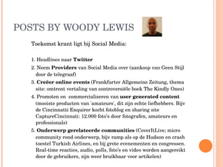 POSTS BY WOODY LEWIS Toekomst krant ligt bij Social Media: 1. Headlines naar  Twitter 2. Neem  Providers  van Social Media over (aankoop van Geen Stijl door de telegraaf) 3.  Creëer online events  (Frankfurter Allgemeine Zeitung, thema site: omtrent vertaling van controversiële boek The Kindly Ones) 4. Promoten en  commercialiseren van  user generated content  (mooiste producten van 'amateurs', dit zijn echte liefhebbers. Bijv de Cincinnatti Enquirer kocht fotoblog en sharing site CaptureCincinnati: 12.000 foto’s door fotografen, amateurs en professionals) 5.  Onderwerp gerelateerde communities  (CoverItLive; micro community rond onderwerp, bijv ramp als op de Hudson en crash toestel Turkish Airlines, en bij grote evenementen en congressen. Real-time reacties, audio, polls, foto’s en video worden aangereikt door de gebruikers, zijn weer bruikbaar voor artikelen) 