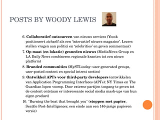 POSTS BY WOODY LEWIS 6.  Collaboratief outsourcen  van nieuws services (Yoosk positioneert zichzelf als een ‘interactief nieuws magazine’. Lezers stellen vragen aan politici en ‘celebrities’ en geven commentaar) 7.  Op maat (en lokatie) gesneden nieuws  (MediaNews Group en LA Daily News combineren regionale kranten tot een nieuw platform) 8.  Branded communities  (MySTLtoday: user-generated groups, user-posted content en special intrest secties)  9.  Ontwikkel API’s voor third-party developers  (ontwikkelen van Application Programming Interfaces (API’s): NY Times en The Guardian lopen voorop. Door externe partijen toegang te geven tot de content ontstaan er interessante social media mash-ups van hun eigen product) 10. "Burning the boat that brought you" ( stoppen met papier , Seattle Post-Intelligencer, een einde aan een 146-jarige papieren versie) 