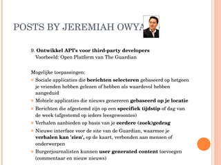 POSTS BY JEREMIAH OWYANG  9.  Ontwikkel API’s voor third-party developers  Voorbeeld: Open Platform van The Guardian Mogelijke toepassingen: Sociale applicaties die  berichten selecteren  gebaseerd op hetgeen je vrienden hebben gelezen of hebben als waardevol hebben aangeduid Mobiele applicaties die nieuws genereren  gebaseerd op je locatie Berichten die afgestemd zijn op een  specifiek tijdstip  of dag van de week (afgestemd op ieders leesgewoontes) Verhalen aanbieden op basis van je  eerdere (zoek)gedrag Nieuwe interface voor de site van de Guardian, waarmee je  verhalen kan 'zien',  op de kaart, verbonden aan mensen of onderwerpen Burgerjournalisten kunnen  user generated content  toevoegen (commentaar en nieuw nieuws) 