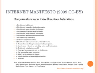 INTERNET MANIFESTO (2009 CC-BY) How journalism works today. Seventeen declarations. 1. The Internet is different. 2. The Internet is a pocket-sized media empire. 3. The Internet is our society is the Internet. 4. The freedom of the Internet is inviolable. 5. The Internet is the victory of information. 6. The Internet changes improves journalism. 7. The net requires networking. 8. Links reward, citations adorn. 9. The Internet is the new venue for political discourse. 10. Today’s freedom of the press means freedom of opinion. 11. More is more – there is no such thing as too much information. 12. Tradition is not a business model. 13. Copyright becomes a civic duty on the Internet. 14. The Internet has many currencies. 15. What’s on the net stays on the net. 16. Quality remains the most important quality. 17. All for all. Door:  Markus Beckedahl, Mercedes Bunz, Julius Endert, Johnny Haeusler, Thomas Knüwer, Sascha , Lobo, Robin, Meyer-Lucht, Wolfgang, Michal, Stefan Niggemeier, Kathrin Passig, Janko, Röttgers, Peter , Schink, Mario, Sixtus, Peter Stawowy en Fiete Stegers http://www.internet-manifesto.org/   