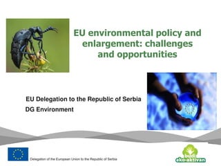 EU environmental policy and
enlargement: challenges
and opportunities
EU Delegation to the Republic of Serbia
DG Environment
 