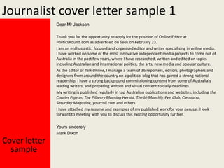 Journalist cover letter sample 1
Dear Mr Jackson
Thank you for the opportunity to apply for the position of Online Editor at
PoliticsRound.com as advertised on Seek on February 23.
I am an enthusiastic, focused and organised editor and writer specialising in online media.
I have worked on some of the most innovative independent media projects to come out of
Australia in the past few years, where I have researched, written and edited on topics
including Australian and international politics, the arts, new media and popular culture.
As the Editor of Talk Online, I manage a team of 36 reporters, editors, photographers and
designers from around the country on a political blog that has gained a strong national
readership. I have a strong background commissioning content from some of Australia's
leading writers, and preparing written and visual content to daily deadlines.
My writing is published regularly in top Australian publications and websites, including the
Courier Pigeon, The Pilberry Morning Herald, The bi-Monthly, Pen Club, Cleopatra,
Saturday Magazine, yourcall.com and others.
I have attached my resume and examples of my published work for your perusal. I look
forward to meeting with you to discuss this exciting opportunity further.
Yours sincerely
Mark Dixon

Cover letter
sample

 