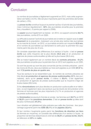 Conclusion
Le nombre de journalistes a légèrement augmenté en 2012, mais cette augmentation est faible (+0,5%). Elle est plus importante parmi les premières demandes
de cartes (+ 6%).
La presse écrite constitue toujours le premier secteur d’activité des journalistes,
mais il diminue régulièrement : 62% des journalistes encartés pour la première
fois y travaillent (- 8 points par rapport à 2000).
Le papier poursuit également sa baisse : en 2012, ce support concerne 32,7%
des journalistes, contre 67% en 2000.
La difficulté à exercer l’activité de journaliste est à mettre en rapport avec le vieillissement de la population, traduisant une arrivée plus tardive des journalistes
sur le marché du travail : en 2012, un journaliste encarté a en moyenne 42,9 ans,
et le nombre de journalistes qui demandent la carte pour la première fois augmente parmi les plus de 45 ans.
On constate cependant des différences d’un secteur à l’autre : c’est en presse
écrite que cette moyenne est la plus élevée (43,3 ans) et en production et
agences de presse audiovisuelles qu’elle est la plus basse (36,6 ans).
Elle se traduit également par un nombre élevé de contrats précaires : 61,2%
des journalistes encartés pour la première fois en 2012 sont pigistes ou en CDD.
Ce sont les jeunes qui sont les plus concernés par les contrats précaires : parmi
les moins de 26 ans, deux journalistes sur trois sont pigistes ou en CDD (67,9 %),
soit 17,9 points de plus en quatre ans.
Tous les secteurs ne se ressemblent pas : le nombre de contrats précaires est
très élevé en production et agences de presse audiovisuelles (51% des journalistes), alors qu’en presse écrite, il s’élève à 20,4%. C’est également
en production et agences de presse audiovisuelles que la moyenne d’âge est
la plus basse (36,6 ans).
Si les rémunérations sont plus élevées en production audiovisuelle et en télévision, ce sont également dans ces secteurs que les écarts de rémunération entre
femmes et hommes sont les plus importants (15,7% en production et agences
de presse audiovisuelles).
La féminisation se poursuit d’année en année : les femmes sont 45,7% en 2012
et 56,2% parmi les premières demandes. C’est en presse écrite qu’elles sont
les plus nombreuses (47,3%).
Leur situation est globalement plus précaire que celle des hommes : leur pourcentage augmente parmi les CDD (58,1%) et les pigistes (53,4%).
Si leur nombre n’augmente guère parmi les fonctions de direction (un tiers
de femmes en moyenne), on constate des différences d’un secteur à l’autre : la
proportion de femmes rédactrices en chef est de 36,8% en presse écrite, 23,5%
en télévision et 23% en radio.

Les journalistes détenteurs de la carte de journaliste professionnel en 2012

09/2013

37

 
