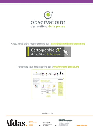 Créez votre profil métier en ligne sur :  cartographie.metiers-presse.org

Cartographie
des métiers de la presse

Retrouvez tous nos rapports sur :  www.metiers-presse.org

3OBS0015 - V02

Culture
Communication
Médias
Loisirs

Opca et Opacif
Fonds de formation
des auteurs

Département 
Recherche et Développement
66, rue Stendhal - CS 32016
75990 Paris Cedex 20
Tél. : 01 44 78 77 85
n.barret@afdas.com

www.afdas.com

 
