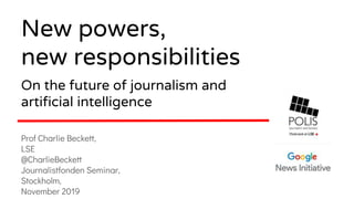 Prof Charlie Beckett,
LSE
@CharlieBeckett
Journalistfonden Seminar,
Stockholm,
November 2019
New powers,
new responsibilities
On the future of journalism and
artificial intelligence
 