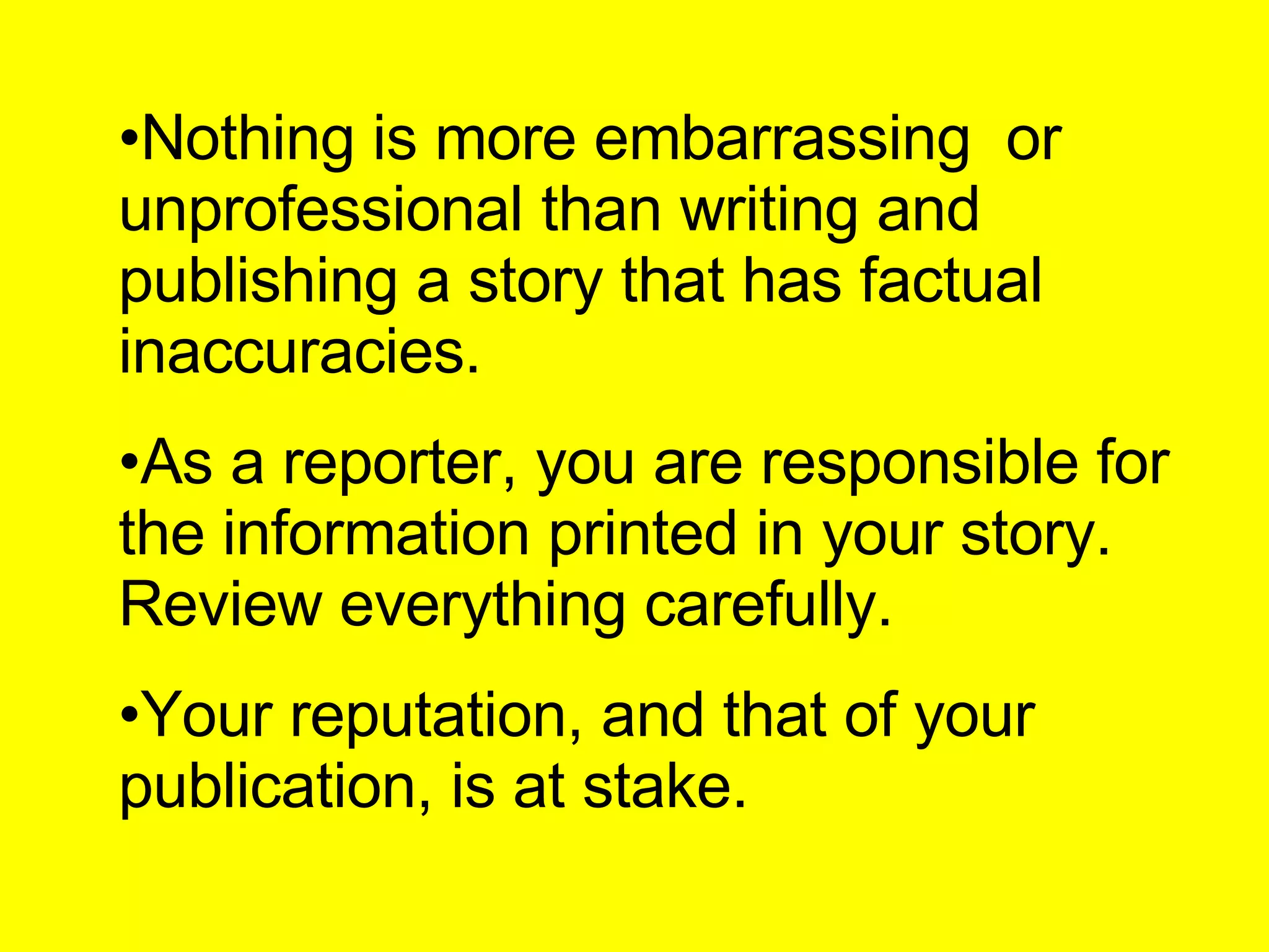 Nothing is more embarrassing  or unprofessional than writing and publishing a story that has factual inaccuracies. As a reporter, you are responsible for the information printed in your story. Review everything carefully. Your reputation, and that of your publication, is at stake. 