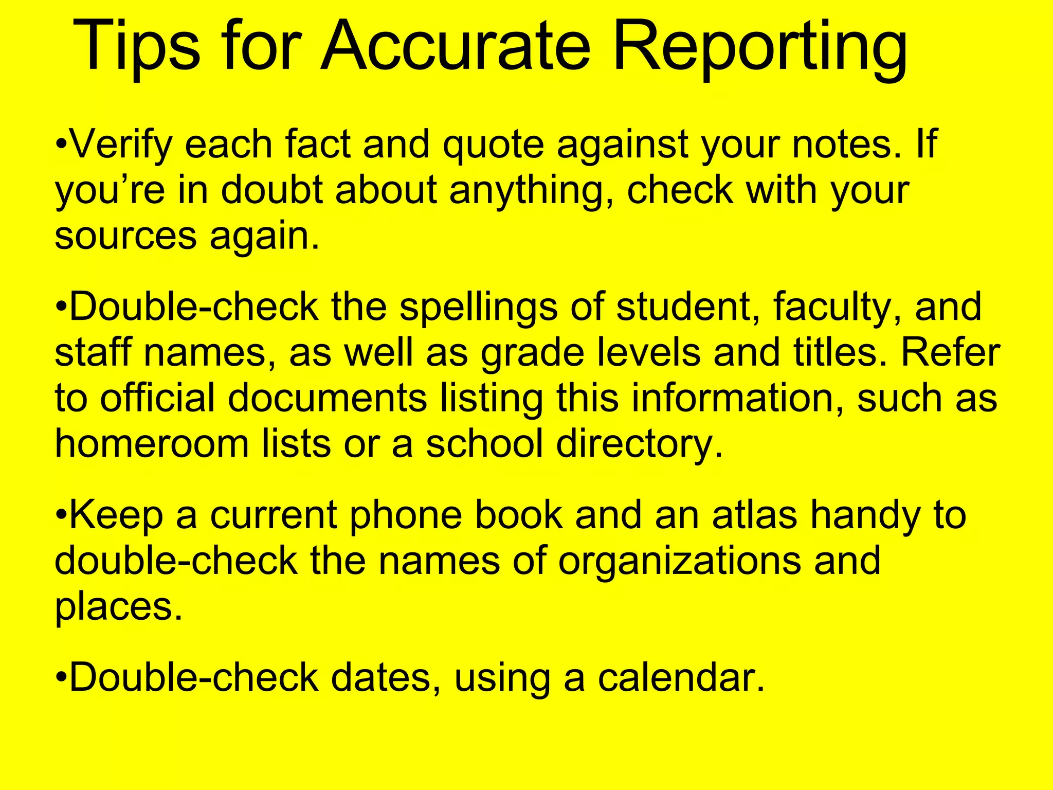 Tips for Accurate Reporting Verify each fact and quote against your notes. If you’re in doubt about anything, check with your sources again. Double-check the spellings of student, faculty, and staff names, as well as grade levels and titles. Refer to official documents listing this information, such as homeroom lists or a school directory. Keep a current phone book and an atlas handy to double-check the names of organizations and places. Double-check dates, using a calendar. 
