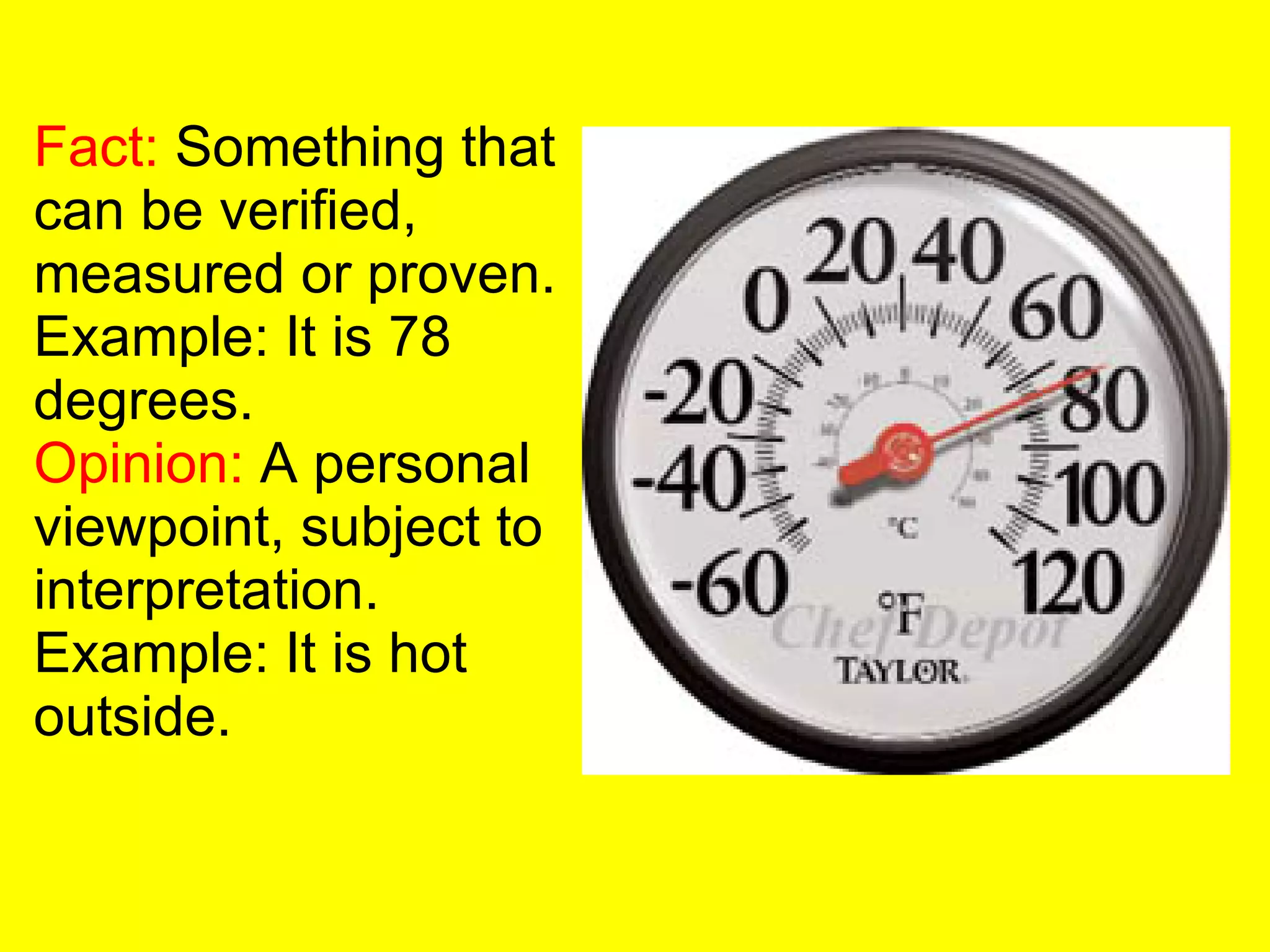 Fact:  Something that can be verified, measured or proven. Example: It is 78 degrees. Opinion:  A personal viewpoint, subject to interpretation. Example: It is hot outside. 