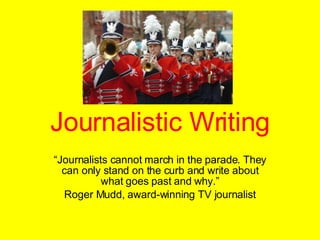 Journalistic Writing “ Journalists cannot march in the parade. They can only stand on the curb and write about what goes past and why.” Roger Mudd, award-winning TV journalist 