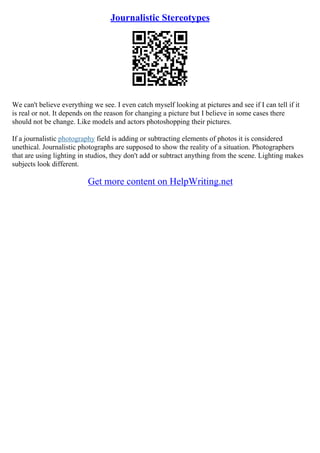 Journalistic Stereotypes
We can't believe everything we see. I even catch myself looking at pictures and see if I can tell if it
is real or not. It depends on the reason for changing a picture but I believe in some cases there
should not be change. Like models and actors photoshopping their pictures.
If a journalistic photography field is adding or subtracting elements of photos it is considered
unethical. Journalistic photographs are supposed to show the reality of a situation. Photographers
that are using lighting in studios, they don't add or subtract anything from the scene. Lighting makes
subjects look different.
Get more content on HelpWriting.net
 