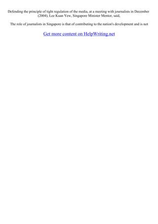 Defending the principle of tight regulation of the media, at a meeting with journalists in December
(2004), Lee Kuan Yew, Singapore Minister Mentor, said,
The role of journalists in Singapore is that of contributing to the nation's development and is not
Get more content on HelpWriting.net
 