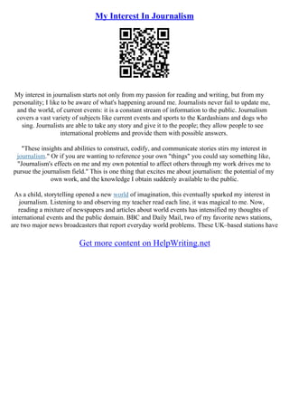 My Interest In Journalism
My interest in journalism starts not only from my passion for reading and writing, but from my
personality; I like to be aware of what's happening around me. Journalists never fail to update me,
and the world, of current events: it is a constant stream of information to the public. Journalism
covers a vast variety of subjects like current events and sports to the Kardashians and dogs who
sing. Journalists are able to take any story and give it to the people; they allow people to see
international problems and provide them with possible answers.
"These insights and abilities to construct, codify, and communicate stories stirs my interest in
journalism." Or if you are wanting to reference your own "things" you could say something like,
"Journalism's effects on me and my own potential to affect others through my work drives me to
pursue the journalism field." This is one thing that excites me about journalism: the potential of my
own work, and the knowledge I obtain suddenly available to the public.
As a child, storytelling opened a new world of imagination, this eventually sparked my interest in
journalism. Listening to and observing my teacher read each line, it was magical to me. Now,
reading a mixture of newspapers and articles about world events has intensified my thoughts of
international events and the public domain. BBC and Daily Mail, two of my favorite news stations,
are two major news broadcasters that report everyday world problems. These UK–based stations have
Get more content on HelpWriting.net
 