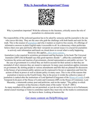 Why Is Journalism Important? Essay
Why is journalism important? With the reference to the literature, critically assess the role of
journalism in a democratic society.
The responsibility of the awkward question has to be asked by someone and the journalist is the one
who craves this duty. They are the ones who grab the challenge with both hands and seek for the
truth. This is the essence of journalism and why it matters so much to free society. It's offerings of
informative answers in plain English make it accessible to all. In a democracy where politicians
believe their own spin and freely offer their viewpoint on current issues it is crucial for journalists
to actively seek information and knock on closed doors to reveal what is really happening.
However, this applies...show more content...
Journalism is also required to scrutinise government and big business. In his book The Universal
Journalist (2007) David Randell says that good reporters should: "...afflict the comfortable" and
"scrutinise the action and inaction of governments, elected representatives and public services." In
the case of government it is critical they are held to account for their actions so that they are
reminded of who's interests they are meant to represent. In many cases journalism applies restraints
on government. By alerting people to various amendments and bills that are planned for discussion
in the houses of government public opinion can be expressed in favour or opposition and limit the
actions of those in power as well as dictate policy in many cases. This is one of the reasons that
journalism is known as the Fourth Estate. Due to the power it wields the collective nature of
journalists is ranked after the institutions of Lord Spiritual (Clergymen of the House of Lords), Lords
Temporal (Life peers of the House of Lords) and Commons (MPs in the House of Commons). Lord
Macaulay, a nineteenth century poet and politician, said on the matter: "The gallery in which
reporters sit has become a fourth estate of the realm." (Cole.P. 2005.)
As many members of the public are not permitted, or just do not have the time to sit in Parliament,
attend council meetings or listen to committee reports they must rely on the media to communicate
the facts to them. Looking at business the
Get more content on HelpWriting.net
 